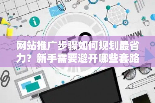 网站推广步骤如何规划最省力？新手需要避开哪些套路？
